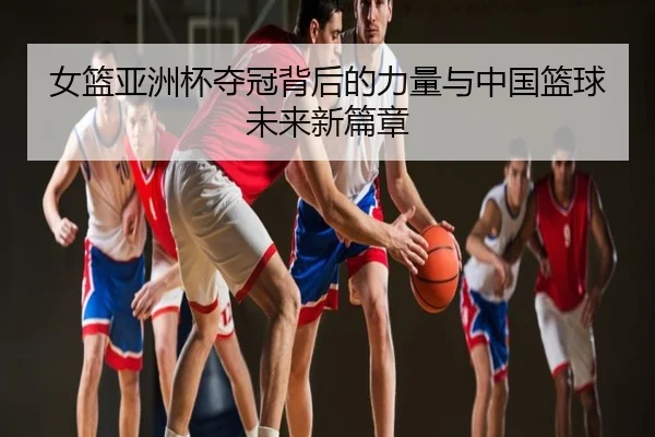 女篮亚洲杯夺冠背后的力量与中国篮球未来新篇章