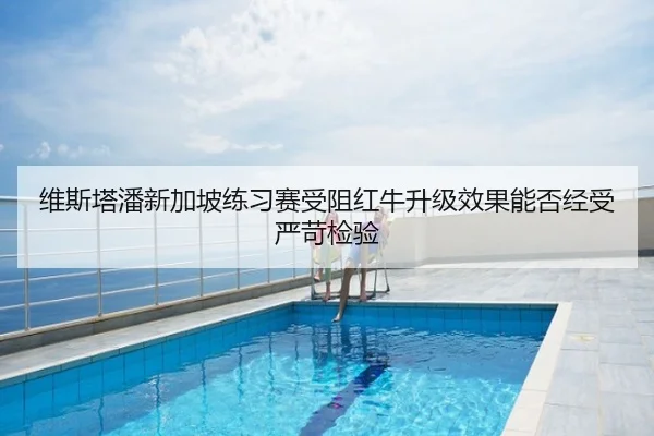 维斯塔潘新加坡练习赛受阻红牛升级效果能否经受严苛检验
