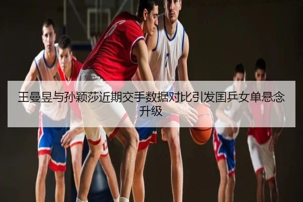 王曼昱与孙颖莎近期交手数据对比引发国乒女单悬念升级