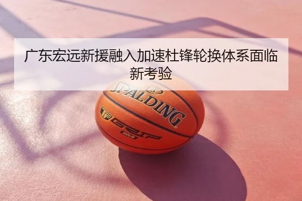 广东宏远新援融入加速杜锋轮换体系面临新考验